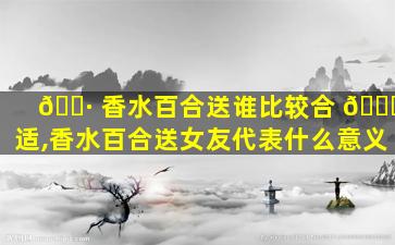 🌷 香水百合送谁比较合 🕊 适,香水百合送女友代表什么意义